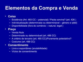Elementos da Compra e Venda 
• Coisa 
– Existência (Art. 483 CC – potencial) / Pacta corvina? (art. 426 ) 
– Individualização (determinada ou determinável – gênero e qtdd) 
– Disponibilidade (fora do comércio – natural, legal ) 
• Preço 
– Venda Nula 
– Determinado ou determinável (art. 486 CC) 
– A critério de terceiro (art. 485 CC)/Puramente potestativo? 
– Costume (art. 488 CC) 
• Consentimento 
– Livre e espontâneo (anulabilidade) 
– Vícios de consentimento 
 
