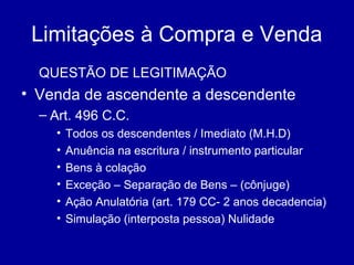 Limitações à Compra e Venda 
QUESTÃO DE LEGITIMAÇÃO 
• Venda de ascendente a descendente 
– Art. 496 C.C. 
• Todos os descendentes / Imediato (M.H.D) 
• Anuência na escritura / instrumento particular 
• Bens à colação 
• Exceção – Separação de Bens – (cônjuge) 
• Ação Anulatória (art. 179 CC- 2 anos decadencia) 
• Simulação (interposta pessoa) Nulidade 
 