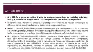 ART. 484 DO CC
 Art. 484. Se a venda se realizar à vista de amostras, protótipos ou modelos, entender-
se-á que o vendedor assegura ter a coisa as qualidades que a elas correspondem.
 Parágrafo único. Prevalece a amostra, o protótipo ou o modelo, se houver contradição ou
diferença com a maneira pela qual se descreveu a coisa no contrato.
 Havendo contradição ou diferença entre a maneira pela qual se descreveu a coisa no contrato
e a amostra/protótipo/modelo, prevalecerá qualquer destes últimos, uma vez que se presume
tenha o comprador se orientado pelo objeto apresentado para a efetivação da compra.
 No campo do Direito do Consumidor, deverá prevalecer a oferta, a publicidade ou o anúncio,
feito pelo fornecedor do produto ou serviço, cabendo ao consumidor (comprador),
alternativamente e à sua escolha, exigir o cumprimento forçado da obrigação, nos termos da
oferta, apresentação ou publicidade; aceitar outro produto ou prestação de serviço
equivalente; ou, finalmente, rescindir o contrato, com direito à restituição da quantia
eventualmente antecipada, monetariamente atualizada, e a perdas e danos (art. 35 do CDC)
 