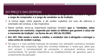 DO PREÇO E DAS DESPESAS
 Art. 490. Salvo cláusula em contrário, ficarão as despesas de escritura e registro
a cargo do comprador, e a cargo do vendedor as da tradição.
 A norma legal, neste aspecto, é de caráter supletivo (no caso de silêncio) e
orientador de conduta, e não imperativo.
 Nesse sentido, torna-se importante explicitar também que o “vendedor, salvo
convenção em contrário, responde por todos os débitos que gravem a coisa até
o momento da tradição”, na forma do art. 502 do CC/2002.
 Art. 491. Não sendo a venda a crédito, o vendedor não é obrigado a entregar a
coisa antes de receber o preço.
 Tal regra é a mais perfeita tradução da exceptio non adimpleti contractus (exceção
de contrato não cumprido), típica dos contratos bilaterais, e revela que, dado que
nem sempre a simultaneidade de prestações é alcançável (embora sempre
recomendável), há grande importância no estabelecimento de garantias para o
cumprimento do pactuado.
 