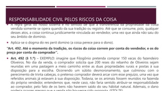 RESPONSABILIDADE CIVIL PELOS RISCOS DA COISA
 A regra geral do nosso sistema é no sentido de que a transferência da propriedade da coisa
vendida somente se opera quando da sua tradição ou registro. Até que se consume, pois, qualquer
desses atos, a coisa continua juridicamente vinculada ao vendedor, uma vez que ainda não saiu do
seu âmbito de domínio.
 Aplica-se o dogma do res perit domino (a coisa perece para o dono).
“Art. 492. Até o momento da tradição, os riscos da coisa correm por conta do vendedor, e os do
preço por conta do comprador”.
 Art. 492 (§ 1.º) – EXEMPLO: imagine que Filogônio pretenda comprar 150 vacas do fazendeiro
Oliveiros. No dia da venda, o comprador solicita que 200 reses do rebanho de Oliveiros sejam
reunidas em uma pastagem a meio caminho entre as duas propriedades rurais e postas à sua
disposição para a escolha. Ocorrendo um súbito desmoronamento, que culminou com o
perecimento de trinta cabeças, o pretenso comprador deverá arcar com esse prejuízo, uma vez que
referidos animais já estavam à sua disposição. Todavia, se os animais fossem reunidos na fazenda
do próprio vendedor, entendemos que, neste caso, não faria sentido atribuir-se responsabilidade
ao comprador, pelo fato de os bens não haverem saído do seu hábitat natural. Ademais, o dano
 