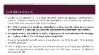 QUESTÕES ESPECIAIS
 VENDA A DESCENDENTE: o Código de 2002, dirimindo qualquer controvérsia, é
claro ao dizer que a compra e venda de ascendente a descendente (não apenas do
pai ao filho, mas do avô ao neto etc.) é anulável.
 Art. 496. É anulável a venda de ascendente a descendente, salvo se os outros
descendentes e o cônjuge do alienante expressamente houverem consentido.
 Parágrafo único. Em ambos os casos, dispensa-se o consentimento do cônjuge
se o regime de bens for o da separação obrigatória”
 A antiga Súmula 494 do STF perdeu a sua eficácia, por força do art. 179 do Código
de 2002. (STOLZE)
 “Art. 179. Quando a lei dispuser que determinado ato é anulável, sem estabelecer
prazo para pleitear-se a anulação, será este de dois anos, a contar da data da
conclusão do ato”.
 