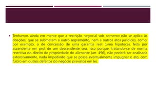  Tenhamos ainda em mente que a restrição negocial sob comento não se aplica às
doações, que se submetem a outro regramento, nem a outros atos jurídicos, como,
por exemplo, o de concessão de uma garantia real (uma hipoteca), feita por
ascendente em prol de um descendente seu. Isso porque, tratando-se de norma
restritiva do direito de propriedade do alienante (art. 496), não poderá ser analisada
extensivamente, nada impedindo que se possa eventualmente impugnar o ato, com
fulcro em outros defeitos do negócio previstos em lei.
 