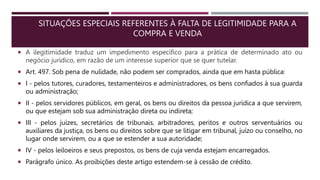 SITUAÇÕES ESPECIAIS REFERENTES À FALTA DE LEGITIMIDADE PARA A
COMPRA E VENDA
 A ilegitimidade traduz um impedimento específico para a prática de determinado ato ou
negócio jurídico, em razão de um interesse superior que se quer tutelar.
 Art. 497. Sob pena de nulidade, não podem ser comprados, ainda que em hasta pública:
 I - pelos tutores, curadores, testamenteiros e administradores, os bens confiados à sua guarda
ou administração;
 II - pelos servidores públicos, em geral, os bens ou direitos da pessoa jurídica a que servirem,
ou que estejam sob sua administração direta ou indireta;
 III - pelos juízes, secretários de tribunais, arbitradores, peritos e outros serventuários ou
auxiliares da justiça, os bens ou direitos sobre que se litigar em tribunal, juízo ou conselho, no
lugar onde servirem, ou a que se estender a sua autoridade;
 IV - pelos leiloeiros e seus prepostos, os bens de cuja venda estejam encarregados.
 Parágrafo único. As proibições deste artigo estendem-se à cessão de crédito.
 