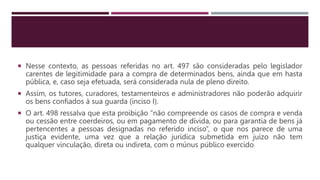  Nesse contexto, as pessoas referidas no art. 497 são consideradas pelo legislador
carentes de legitimidade para a compra de determinados bens, ainda que em hasta
pública, e, caso seja efetuada, será considerada nula de pleno direito.
 Assim, os tutores, curadores, testamenteiros e administradores não poderão adquirir
os bens confiados à sua guarda (inciso I).
 O art. 498 ressalva que esta proibição “não compreende os casos de compra e venda
ou cessão entre coerdeiros, ou em pagamento de dívida, ou para garantia de bens já
pertencentes a pessoas designadas no referido inciso”, o que nos parece de uma
justiça evidente, uma vez que a relação jurídica submetida em juízo não tem
qualquer vinculação, direta ou indireta, com o múnus público exercido.
 