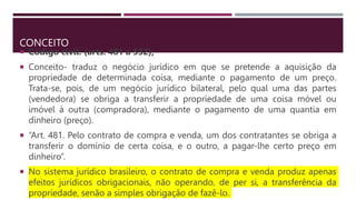 CONCEITO
 Código civil: (arts. 481 a 532);
 Conceito- traduz o negócio jurídico em que se pretende a aquisição da
propriedade de determinada coisa, mediante o pagamento de um preço.
Trata-se, pois, de um negócio jurídico bilateral, pelo qual uma das partes
(vendedora) se obriga a transferir a propriedade de uma coisa móvel ou
imóvel à outra (compradora), mediante o pagamento de uma quantia em
dinheiro (preço).
 “Art. 481. Pelo contrato de compra e venda, um dos contratantes se obriga a
transferir o domínio de certa coisa, e o outro, a pagar-lhe certo preço em
dinheiro”.
 No sistema jurídico brasileiro, o contrato de compra e venda produz apenas
efeitos jurídicos obrigacionais, não operando, de per si, a transferência da
propriedade, senão a simples obrigação de fazê-lo.
 