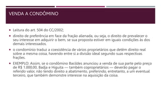 VENDA A CONDÔMINO
 Leitura do art. 504 do CC/2002;
 direito de preferência em face da fração alienada, ou seja, o direito de prevalecer o
seu interesse em adquirir o bem, se sua proposta estiver em iguais condições às dos
demais interessados.
 o condomínio traduz a coexistência de vários proprietários que detêm direito real
sobre a mesma coisa, havendo entre si a divisão ideal segundo suas respectivas
frações.
 EXEMPLO: Assim, se o condômino Bacildes anunciou a venda de sua parte pelo preço
de R$ 1.000,00, Badja e Higuita — também coproprietários — deverão pagar o
referido valor, não tendo direito a abatimento, preferindo, entretanto, a um eventual
terceiro, que também demonstre interesse na aquisição da coisa.
 