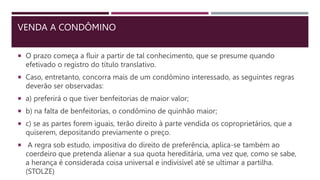 VENDA A CONDÔMINO
 O prazo começa a fluir a partir de tal conhecimento, que se presume quando
efetivado o registro do título translativo.
 Caso, entretanto, concorra mais de um condômino interessado, as seguintes regras
deverão ser observadas:
 a) preferirá o que tiver benfeitorias de maior valor;
 b) na falta de benfeitorias, o condômino de quinhão maior;
 c) se as partes forem iguais, terão direito à parte vendida os coproprietários, que a
quiserem, depositando previamente o preço.
 A regra sob estudo, impositiva do direito de preferência, aplica-se também ao
coerdeiro que pretenda alienar a sua quota hereditária, uma vez que, como se sabe,
a herança é considerada coisa universal e indivisível até se ultimar a partilha.
(STOLZE)
 