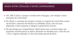 VENDA ENTRE CÔNJUGES E ENTRE COMPANHEIROS
 “Art. 499. É lícita a compra e venda entre cônjuges, com relação a bens
excluídos da comunhão”.
 Por óbvio, o contrato de compra e venda, no regime da comunhão univer-
sal de bens, careceria de eficácia ou utilidade social, uma vez que,
adquirido, o bem passaria a integrar o patrimônio comum.
 No que tange aos companheiros, observamos que a mesma regra, por
isonomia constitucional, se aplica, devendo-se ressaltar que, a teor do art.
1.725, o regime adotado é o da comunhão parcial de bens.
 