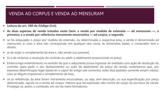 VENDA AD CORPUS E VENDA AD MENSURAM
 Leitura do art. 500 do Código Civil;
 As duas espécies de venda tratadas neste item: a venda por medida de extensão — ad mensuram —, a
primeira; e a venda por referência meramente enunciativa — ad corpus, a segunda.
 se foi estipulado o preço por medida de extensão, ou determinada a respectiva área, a venda é denominada ad
mensuram, e, caso a área não corresponda, em qualquer dos casos, às dimensões dadas, o comprador terá o
direito:
 a) de exigir o complemento da área e, não sendo isso possível,
 b) o de reclamar a resolução do contrato ou pedir o abatimento proporcional no preço.
 Embora haja entendimento no sentido de que o adquirente possa ingressar de imediato com ação de resolução do
contrato (para pedir o seu desfazimento) ou ação de abatimento do preço da venda, sustentamos que, por
expressa determinação legal (basta ler o caput do artigo sob comento), estes dois pedidos somente seriam viáveis,
caso se afigure impossível o complemento da área.
 se as referências da área foram meramente enunciativas, ou seja, sem descrição, ou sua especificação por preço
determinado, reputa-se a venda ad corpus, mesmo que tal expressão não conste do corpo da escritura de venda.
Privilegia-se, assim, o conteúdo, em vez do mero formalismo.
 