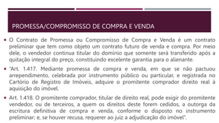 PROMESSA/COMPROMISSO DE COMPRA E VENDA
 O Contrato de Promessa ou Compromisso de Compra e Venda é um contrato
preliminar que tem como objeto um contrato futuro de venda e compra. Por meio
dele, o vendedor continua titular do domínio que somente será transferido após a
quitação integral do preço, constituindo excelente garantia para o alienante.
 “Art. 1.417. Mediante promessa de compra e venda, em que se não pactuou
arrependimento, celebrada por instrumento público ou particular, e registrada no
Cartório de Registro de Imóveis, adquire o promitente comprador direito real à
aquisição do imóvel.
 Art. 1.418. O promitente comprador, titular de direito real, pode exigir do promitente
vendedor, ou de terceiros, a quem os direitos deste forem cedidos, a outorga da
escritura definitiva de compra e venda, conforme o disposto no instrumento
preliminar; e, se houver recusa, requerer ao juiz a adjudicação do imóvel”.
 