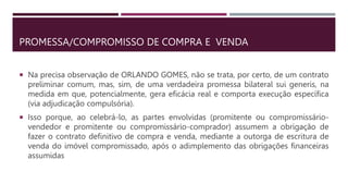 PROMESSA/COMPROMISSO DE COMPRA E VENDA
 Na precisa observação de ORLANDO GOMES, não se trata, por certo, de um contrato
preliminar comum, mas, sim, de uma verdadeira promessa bilateral sui generis, na
medida em que, potencialmente, gera eficácia real e comporta execução específica
(via adjudicação compulsória).
 Isso porque, ao celebrá-lo, as partes envolvidas (promitente ou compromissário-
vendedor e promitente ou compromissário-comprador) assumem a obrigação de
fazer o contrato definitivo de compra e venda, mediante a outorga de escritura de
venda do imóvel compromissado, após o adimplemento das obrigações financeiras
assumidas
 