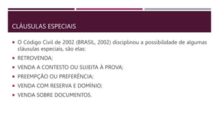 CLÁUSULAS ESPECIAIS
 O Código Civil de 2002 (BRASIL, 2002) disciplinou a possibilidade de algumas
cláusulas especiais, são elas:
 RETROVENDA;
 VENDA A CONTESTO OU SUJEITA À PROVA;
 PREEMPÇÃO OU PREFERÊNCIA;
 VENDA COM RESERVA E DOMÍNIO;
 VENDA SOBRE DOCUMENTOS.
 
