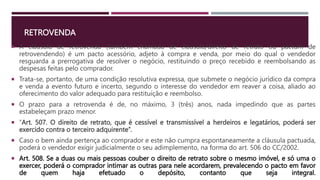 RETROVENDA
 A cláusula de retrovenda (também chamada de cláusula/direito de retrato ou pactum de
retrovendendo) é um pacto acessório, adjeto à compra e venda, por meio do qual o vendedor
resguarda a prerrogativa de resolver o negócio, restituindo o preço recebido e reembolsando as
despesas feitas pelo comprador.
 Trata-se, portanto, de uma condição resolutiva expressa, que submete o negócio jurídico da compra
e venda a evento futuro e incerto, segundo o interesse do vendedor em reaver a coisa, aliado ao
oferecimento do valor adequado para restituição e reembolso.
 O prazo para a retrovenda é de, no máximo, 3 (três) anos, nada impedindo que as partes
estabeleçam prazo menor.
 “Art. 507. O direito de retrato, que é cessível e transmissível a herdeiros e legatários, poderá ser
exercido contra o terceiro adquirente”.
 Caso o bem ainda pertença ao comprador e este não cumpra espontaneamente a cláusula pactuada,
poderá o vendedor exigir judicialmente o seu adimplemento, na forma do art. 506 do CC/2002.
 Art. 508. Se a duas ou mais pessoas couber o direito de retrato sobre o mesmo imóvel, e só uma o
exercer, poderá o comprador intimar as outras para nele acordarem, prevalecendo o pacto em favor
de quem haja efetuado o depósito, contanto que seja integral.
 