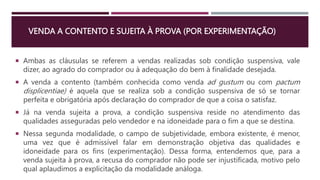 VENDA A CONTENTO E SUJEITA À PROVA (POR EXPERIMENTAÇÃO)
 Ambas as cláusulas se referem a vendas realizadas sob condição suspensiva, vale
dizer, ao agrado do comprador ou à adequação do bem à finalidade desejada.
 A venda a contento (também conhecida como venda ad gustum ou com pactum
displicentiae) é aquela que se realiza sob a condição suspensiva de só se tornar
perfeita e obrigatória após declaração do comprador de que a coisa o satisfaz.
 Já na venda sujeita a prova, a condição suspensiva reside no atendimento das
qualidades asseguradas pelo vendedor e na idoneidade para o fim a que se destina.
 Nessa segunda modalidade, o campo de subjetividade, embora existente, é menor,
uma vez que é admissível falar em demonstração objetiva das qualidades e
idoneidade para os fins (experimentação). Dessa forma, entendemos que, para a
venda sujeita à prova, a recusa do comprador não pode ser injustificada, motivo pelo
qual aplaudimos a explicitação da modalidade análoga.
 