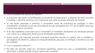  Duas consequências lógicas se impõem:
 a) enquanto não advier a manifestação concordante do adquirente e a despeito de haver ocorrido
a tradição, o domínio continua com o alienante, que sofre as perdas advindas do fortuito;
 b) não tendo adquirido o domínio, o comprador, antes da ocorrência da condição, é mero
comodatário, limitando-se por tal circunstância às suas obrigações (art. 511 do CC/2002), pelo que
a posse que exerce é precária.
 A lei não estabelece prazo para que o comprador se manifeste, declarando sua satisfação pessoal
com o bem ou a adequação deste para as finalidades pretendidas.
 Assim sendo, não havendo previsão contratual específica (escrita ou verbal), tem o vendedor a
prerrogativa de intimá-lo, judicial ou extrajudicialmente, para que se verifique a ocorrência ou não
da condição.
 E se o comprador silenciar?
 Na falta de previsão legal (ou contratual específica), parece-nos que a razoabilidade impõe
reconhecer o ditado popular de que “quem cala, consente”.
 