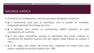 NATUREZA JURÍDICA
 É bilateral ou sinalagmático, uma vez que gera obrigações recíprocas.
 ■ É consensual, visto que se aperfeiçoa com o acordo de vontades,
independentemente da entrega da coisa.
 ■ É oneroso, pois ambos os contratantes obtêm proveito, ao qual
corresponde um sacrifício.
 ■ É, em regra, comutativo, porque as prestações são certas, embora se
transforme em aleatório quando tem por objeto coisas futuras ou sujeitas a
risco.
 ■ É, em regra, não solene, de forma livre, malgrado em certos casos seja
solene, exigindo-se escritura pública (art. 108)
 