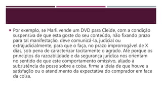  Por exemplo, se Marli vende um DVD para Cleide, com a condição
suspensiva de que esta goste do seu conteúdo, não fixando prazo
para tal manifestação, deve comunicá-la, judicial ou
extrajudicialmente, para que o faça, no prazo improrrogável de X
dias, sob pena de caracterizar tacitamente o agrado. Até porque os
princípios da razoabilidade e da segurança jurídica nos orientam
no sentido de que este comportamento omissivo, aliado à
subsistência da posse sobre a coisa, firma a ideia de que houve a
satisfação ou o atendimento da expectativa do comprador em face
da coisa.
 