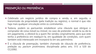 PREEMPÇÃO OU PREFERÊNCIA
 Celebrado um negócio jurídico de compra e venda, e, em seguida, a
transmissão da propriedade (pela tradição ou registro), o normal é que não
haja mais qualquer vinculação entre os contratantes.
 Todavia, podem os pactuantes estabelecer uma cláusula que obrigue o
comprador de coisa móvel ou imóvel, no caso de pretender vendê-la ou dá-la
em pagamento, a oferecê-la a quem lhe vendeu originalmente, para que este
tenha a preferência em readquiri-la, em igualdade de condições, com quem
também está interessado em incorporá-la em seu patrimônio.
 É a cláusula de preempção, também chamada de cláusula de preferência,
prelação ou pactum protimiseos, disciplinada pelos arts. 513 a 520 do
CC/2002.
 