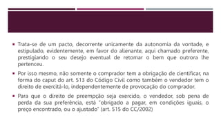  Trata-se de um pacto, decorrente unicamente da autonomia da vontade, e
estipulado, evidentemente, em favor do alienante, aqui chamado preferente,
prestigiando o seu desejo eventual de retomar o bem que outrora lhe
pertenceu.
 Por isso mesmo, não somente o comprador tem a obrigação de cientificar, na
forma do caput do art. 513 do Código Civil como também o vendedor tem o
direito de exercitá-lo, independentemente de provocação do comprador.
 Para que o direito de preempção seja exercido, o vendedor, sob pena de
perda da sua preferência, está “obrigado a pagar, em condições iguais, o
preço encontrado, ou o ajustado” (art. 515 do CC/2002)
 