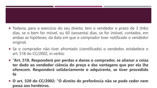  Todavia, para o exercício do seu direito, tem o vendedor o prazo de 3 (três)
dias, se o bem for móvel, ou 60 (sessenta) dias, se for imóvel, contados, em
ambas as hipóteses, da data em que o comprador tiver notificado o vendedor
original.
 Se o comprador não tiver afrontado (cientificado) o vendedor, estabelece o
art. 518 do CC/2002, in verbis:
 “Art. 518. Responderá por perdas e danos o comprador, se alienar a coisa
ter dado ao vendedor ciência do preço e das vantagens que por ela lhe
oferecem. Responderá solidariamente o adquirente, se tiver procedido
fé
 O art. 520 do CC/2002: “O direito de preferência não se pode ceder nem
passa aos herdeiros.
 
