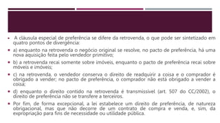  A cláusula especial de preferência se difere da retrovenda, o que pode ser sintetizado em
quatro pontos de divergência:
 a) enquanto na retrovenda o negócio original se resolve, no pacto de preferência, há uma
nova aquisição feita pelo vendedor primitivo;
 b) a retrovenda recai somente sobre imóveis, enquanto o pacto de preferência recai sobre
móveis e imóveis;
 c) na retrovenda, o vendedor conserva o direito de readquirir a coisa e o comprador é
obrigado a vender; no pacto de preferência, o comprador não está obrigado a vender a
coisa;
 d) enquanto o direito contido na retrovenda é transmissível (art. 507 do CC/2002), o
direito de preferência não se transfere a terceiros.
 Por fim, de forma excepcional, a lei estabelece um direito de preferência, de natureza
obrigacional, mas que não decorre de um contrato de compra e venda, e, sim, da
expropriação para fins de necessidade ou utilidade pública.
 