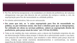  Por fim, de forma excepcional, a lei estabelece um direito de preferência, de natureza
obrigacional, mas que não decorre de um contrato de compra e venda, e, sim, da
expropriação para fins de necessidade ou utilidade pública.
 Em direito administrativo, fala-se em retrocessão.
 Em casos que tais, se “a coisa expropriada para fins de necessidade ou
pública, ou por interesse social, não tiver o destino para que se desapropriou,
for utilizada em obras ou serviços públicos, caberá ao expropriado direito de
preferência, pelo preço atual da coisa” (art. 519 do CC/2002).
 Trata-se de medida das mais salutares, pois o desvio da finalidade originária do ato
da Administração Pública deve ensejar o direito de o administrado reaver o seu bem,
sem prejuízo do interesse público, que receberá o valor efetivo pelo preço atual da
coisa, matéria que rende inúmeros desdobramentos e controvérsias, na seara
específica do Direito Administrativo.
 