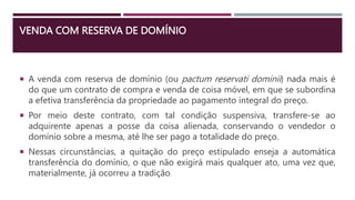 VENDA COM RESERVA DE DOMÍNIO
 A venda com reserva de domínio (ou pactum reservati dominii) nada mais é
do que um contrato de compra e venda de coisa móvel, em que se subordina
a efetiva transferência da propriedade ao pagamento integral do preço.
 Por meio deste contrato, com tal condição suspensiva, transfere-se ao
adquirente apenas a posse da coisa alienada, conservando o vendedor o
domínio sobre a mesma, até lhe ser pago a totalidade do preço.
 Nessas circunstâncias, a quitação do preço estipulado enseja a automática
transferência do domínio, o que não exigirá mais qualquer ato, uma vez que,
materialmente, já ocorreu a tradição.
 