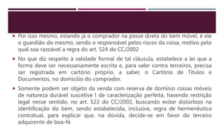  Por isso mesmo, estando já o comprador na posse direta do bem móvel, é ele
o guardião do mesmo, sendo o responsável pelos riscos da coisa, motivo pelo
qual soa razoável a regra do art. 524 do CC/2002
 No que diz respeito à validade formal de tal cláusula, estabelece a lei que a
forma deve ser necessariamente escrita e, para valer contra terceiros, precisa
ser registrada em cartório próprio, a saber, o Cartório de Títulos e
Documentos, no domicílio do comprador.
 Somente podem ser objeto da venda com reserva de domínio coisas móveis
de natureza durável suscetíve l de caracterização perfeita, havendo restrição
legal nesse sentido, no art. 523 do CC/2002, buscando evitar distúrbios na
identificação do bem, sendo estabelecida, inclusive, regra de hermenêutica
contratual, para explicar que, na dúvida, decide-se em favor do terceiro
adquirente de boa-fé.
 