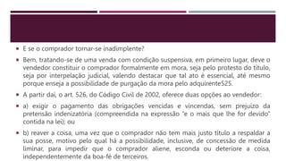  E se o comprador tornar-se inadimplente?
 Bem, tratando-se de uma venda com condição suspensiva, em primeiro lugar, deve o
vendedor constituir o comprador formalmente em mora, seja pelo protesto do título,
seja por interpelação judicial, valendo destacar que tal ato é essencial, até mesmo
porque enseja a possibilidade de purgação da mora pelo adquirente525.
 A partir daí, o art. 526, do Código Civil de 2002, oferece duas opções ao vendedor:
 a) exigir o pagamento das obrigações vencidas e vincendas, sem prejuízo da
pretensão indenizatória (compreendida na expressão “e o mais que lhe for devido”
contida na lei); ou
 b) reaver a coisa, uma vez que o comprador não tem mais justo título a respaldar a
sua posse, motivo pelo qual há a possibilidade, inclusive, de concessão de medida
liminar, para impedir que o comprador aliene, esconda ou deteriore a coisa,
independentemente da boa-fé de terceiros.
 