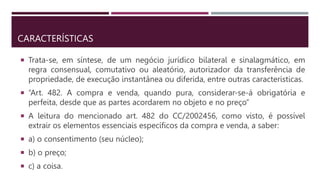 CARACTERÍSTICAS
 Trata-se, em síntese, de um negócio jurídico bilateral e sinalagmático, em
regra consensual, comutativo ou aleatório, autorizador da transferência de
propriedade, de execução instantânea ou diferida, entre outras características.
 “Art. 482. A compra e venda, quando pura, considerar-se-á obrigatória e
perfeita, desde que as partes acordarem no objeto e no preço”
 A leitura do mencionado art. 482 do CC/2002456, como visto, é possível
extrair os elementos essenciais específicos da compra e venda, a saber:
 a) o consentimento (seu núcleo);
 b) o preço;
 c) a coisa.
 