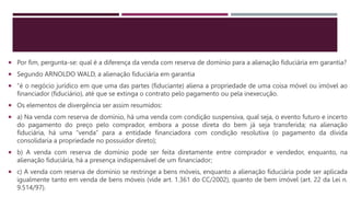  Por fim, pergunta-se: qual é a diferença da venda com reserva de domínio para a alienação fiduciária em garantia?
 Segundo ARNOLDO WALD, a alienação fiduciária em garantia
 “é o negócio jurídico em que uma das partes (fiduciante) aliena a propriedade de uma coisa móvel ou imóvel ao
financiador (fiduciário), até que se extinga o contrato pelo pagamento ou pela inexecução.
 Os elementos de divergência ser assim resumidos:
 a) Na venda com reserva de domínio, há uma venda com condição suspensiva, qual seja, o evento futuro e incerto
do pagamento do preço pelo comprador, embora a posse direta do bem já seja transferida; na alienação
fiduciária, há uma “venda” para a entidade financiadora com condição resolutiva (o pagamento da dívida
consolidaria a propriedade no possuidor direto);
 b) A venda com reserva de domínio pode ser feita diretamente entre comprador e vendedor, enquanto, na
alienação fiduciária, há a presença indispensável de um financiador;
 c) A venda com reserva de domínio se restringe a bens móveis, enquanto a alienação fiduciária pode ser aplicada
igualmente tanto em venda de bens móveis (vide art. 1.361 do CC/2002), quanto de bem imóvel (art. 22 da Lei n.
9.514/97).
 