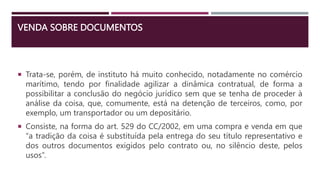 VENDA SOBRE DOCUMENTOS
 Trata-se, porém, de instituto há muito conhecido, notadamente no comércio
marítimo, tendo por finalidade agilizar a dinâmica contratual, de forma a
possibilitar a conclusão do negócio jurídico sem que se tenha de proceder à
análise da coisa, que, comumente, está na detenção de terceiros, como, por
exemplo, um transportador ou um depositário.
 Consiste, na forma do art. 529 do CC/2002, em uma compra e venda em que
“a tradição da coisa é substituída pela entrega do seu título representativo e
dos outros documentos exigidos pelo contrato ou, no silêncio deste, pelos
usos”.
 