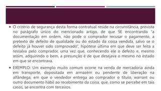  O critério de segurança desta forma contratual reside na circunstância, prevista
no parágrafo único do mencionado artigo, de que SE encontrando “a
documentação em ordem, não pode o comprador recusar o pagamento, a
pretexto de defeito de qualidade ou do estado da coisa vendida, salvo se o
defeito já houver sido comprovado”, hipótese última em que deve ser feita a
ressalva pelo comprador, uma vez que, conhecendo ele o defeito e, mesmo
assim, adquirindo o bem, a presunção é de que desejava o mesmo no estado
em que se encontrava.
 EXEMPLO: Um exemplo muito comum ocorre na venda de mercadoria ainda
em transporte, depositada em armazém ou pendente de liberação na
alfândega, em que o vendedor entrega ao comprador o título, warrant ou
outro documento hábil ao recebimento da coisa, que, como se percebe em tais
casos, se encontra com terceiros.
 