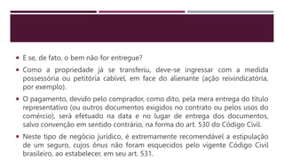  E se, de fato, o bem não for entregue?
 Como a propriedade já se transferiu, deve-se ingressar com a medida
possessória ou petitória cabível, em face do alienante (ação reivindicatória,
por exemplo).
 O pagamento, devido pelo comprador, como dito, pela mera entrega do título
representativo (ou outros documentos exigidos no contrato ou pelos usos do
comércio), será efetuado na data e no lugar de entrega dos documentos,
salvo convenção em sentido contrário, na forma do art. 530 do Código Civil.
 Neste tipo de negócio jurídico, é extremamente recomendável a estipulação
de um seguro, cujos ônus não foram esquecidos pelo vigente Código Civil
brasileiro, ao estabelecer, em seu art. 531.
 