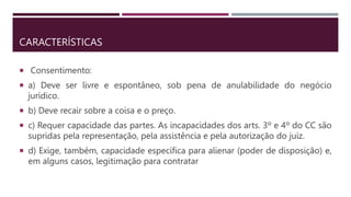 CARACTERÍSTICAS
 Consentimento:
 a) Deve ser livre e espontâneo, sob pena de anulabilidade do negócio
jurídico.
 b) Deve recair sobre a coisa e o preço.
 c) Requer capacidade das partes. As incapacidades dos arts. 3º e 4º do CC são
supridas pela representação, pela assistência e pela autorização do juiz.
 d) Exige, também, capacidade específica para alienar (poder de disposição) e,
em alguns casos, legitimação para contratar
 