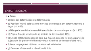 CARACTERÍSTICAS
 ■ Preço:
 a) Deve ser determinado ou determinável.
 b) Pode ser fixado pela taxa do mercado ou de bolsa, em determinado dia e
lugar (art. 486).
 c) Não pode ser deixado ao arbítrio exclusivo de uma das partes (art. 489).
 d) Pode a fixação ser deixada ao arbítrio de terceiro (art. 485).
 e) Se não estabelecido critério para sua fixação, entende-se que as partes se
sujeitaram ao preço corrente nas vendas habituais do vendedor (art. 488).
 f) Deve ser pago em dinheiro ou redutível a dinheiro.
 g) Deve ser sério e real, e não vil ou fictício.
 
