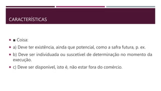 CARACTERÍSTICAS
 ■ Coisa:
 a) Deve ter existência, ainda que potencial, como a safra futura, p. ex.
 b) Deve ser individuada ou suscetível de determinação no momento da
execução.
 c) Deve ser disponível, isto é, não estar fora do comércio.
 