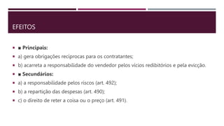 EFEITOS
 ■ Principais:
 a) gera obrigações recíprocas para os contratantes;
 b) acarreta a responsabilidade do vendedor pelos vícios redibitórios e pela evicção.
 ■ Secundários:
 a) a responsabilidade pelos riscos (art. 492);
 b) a repartição das despesas (art. 490);
 c) o direito de reter a coisa ou o preço (art. 491).
 
