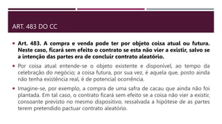 ART. 483 DO CC
 Art. 483. A compra e venda pode ter por objeto coisa atual ou futura.
Neste caso, ficará sem efeito o contrato se esta não vier a existir, salvo se
a intenção das partes era de concluir contrato aleatório.
 Por coisa atual entende-se o objeto existente e disponível, ao tempo da
celebração do negócio; a coisa futura, por sua vez, é aquela que, posto ainda
não tenha existência real, é de potencial ocorrência.
 Imagine-se, por exemplo, a compra de uma safra de cacau que ainda não foi
plantada. Em tal caso, o contrato ficará sem efeito se a coisa não vier a existir,
consoante previsto no mesmo dispositivo, ressalvada a hipótese de as partes
terem pretendido pactuar contrato aleatório.
 