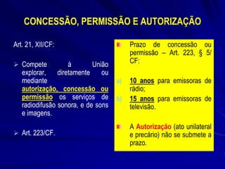 CONCESSÃO, PERMISSÃO E AUTORIZAÇÃO
Art. 21, XII/CF:
 Compete

à
União
diretamente
ou

explorar,
mediante
autorização, concessão ou
permissão os serviços de
radiodifusão sonora, e de sons
e imagens.

 Art. 223/CF.

Prazo de concessão ou
permissão – Art. 223, § 5/
CF:
a)

b)

10 anos para emissoras de
rádio;
15 anos para emissoras de
televisão.
A Autorização (ato unilateral
e precário) não se submete a
prazo.

 