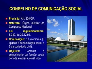 CONSELHO DE COMUNICAÇÃO SOCIAL
Previsão: Art. 224/CF.
Natureza: Órgão auxiliar do
Congresso Nacional.
Lei
regulamentadora:
8.389, de 30.12.91.
Composição: 13 membros (8
ligados à comunicação social e
5 da sociedade civil).
Objetivo:
Garantir
o
cumprimento da função social
de toda empresa jornalística.

 