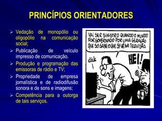 PRINCÍPIOS ORIENTADORES
 Vedação de monopólio ou







oligopólio na comunicação
social;
Publicação
de
veículo
impresso de comunicação.
Produção e programação das
emissoras de rádio e TV;
Propriedade de empresa
jornalística e de radiodifusão
sonora e de sons e imagens;
Competência para a outorga
de tais serviços.

 