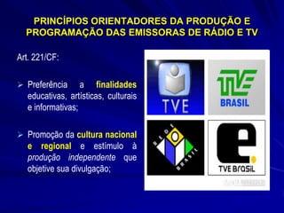 PRINCÍPIOS ORIENTADORES DA PRODUÇÃO E
PROGRAMAÇÃO DAS EMISSORAS DE RÁDIO E TV
Art. 221/CF:
 Preferência

a finalidades
educativas, artísticas, culturais
e informativas;

 Promoção da cultura nacional

e regional e estímulo à
produção independente que
objetive sua divulgação;

 