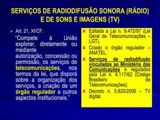 SERVIÇOS DE RADIODIFUSÃO SONORA (RÁDIO)
E DE SONS E IMAGENS (TV)
 Art. 21, XI/CF:

“Compete
à
União
explorar, diretamente ou
mediante
autorização, concessão ou
permissão, os serviços de
telecomunicações, nos
termos da lei, que disporá
sobre a organização dos
serviços, a criação de um
órgão regulador e outros
aspectos institucionais.”

Editada a Lei n. 9.472/97 (Lei
Geral de Telecomunicações –
LGT).
Criado o órgão regulador –
ANATEL.
Serviços de radiodifusão
vinculados ao Ministério das
Comunicações e regulados
pela Lei n. 4.117/62 (Código
Brasileiro
de
Telecomunicações).
Decreto n. 5.820/2006 – TV
digital.

 