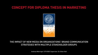 CONCEPT FOR DIPLOMA THESIS IN MARKETING




THE IMPACT OF NEW MEDIA ON ORGANIZATIONS' BRAND COMMUNICATION
         STRATEGIES WITH MULTIPLE STAKEHOLDER GROUPS

                Andreas Mahringer | 0716538 | Supervisor: Dr. Oliver Koll
 
