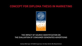 CONCEPT FOR DIPLOMA THESIS IN MARKETING




         THE IMPACT OF SOURCE IDENTIFICATION ON
   THE EVALUATION OF CONSUMER GENERATED ADVERTISING


        Andreas Mahringer | 0716538 | Supervisor: Dr. Oliver Koll & MSc Roland Schroll
 