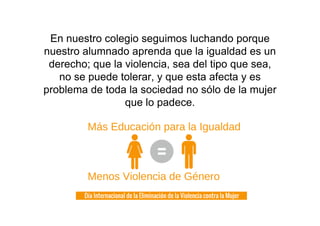 En nuestro colegio seguimos luchando porque
nuestro alumnado aprenda que la igualdad es un
derecho; que la violencia, sea del tipo que sea,
no se puede tolerar, y que esta afecta y es
problema de toda la sociedad no sólo de la mujer
que lo padece.
 
