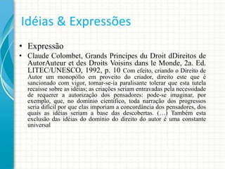 Idéias & Expressões
• Expressão
• Claude Colombet, Grands Principes du Droit dDireitos de
AutorAuteur et des Droits Voisins dans le Monde, 2a. Ed.
LITEC/UNESCO, 1992, p. 10 Com efeito, criando o Direito de
Autor um monopólio em proveito do criador, direito este que é
sancionado com vigor, tornar-se-ía paralisante tolerar que esta tutela
recaísse sobre as idéias; as criações seriam entravadas pela necessidade
de requerer a autorização dos pensadores: pode-se imaginar, por
exemplo, que, no domínio científico, toda narração dos progressos
seria difícil por que elas imporiam a concordância dos pensadores, dos
quais as idéias seriam a base das descobertas. (…) Também esta
exclusão das idéias do domínio do direito do autor é uma constante
universal

 