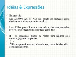 Idéias & Expressões
• Expressão
• Lei 9.610/98 Art. 8º Não são objeto de proteção como
direitos autorais de que trata esta Lei:
•
• I - as idéias, procedimentos normativos, sistemas, métodos,
projetos ou conceitos matemáticos como tais;
•
• II - os esquemas, planos ou regras para realizar atos
mentais, jogos ou negócios;
• (...)
• VII - o aproveitamento industrial ou comercial das idéias
contidas nas obras.

 